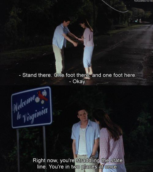 “Stand there. One foot there, and one foot here. Right now, you’re standing in the state line. You’re in two places at once.” – Landon Carter, A Walk to Remember