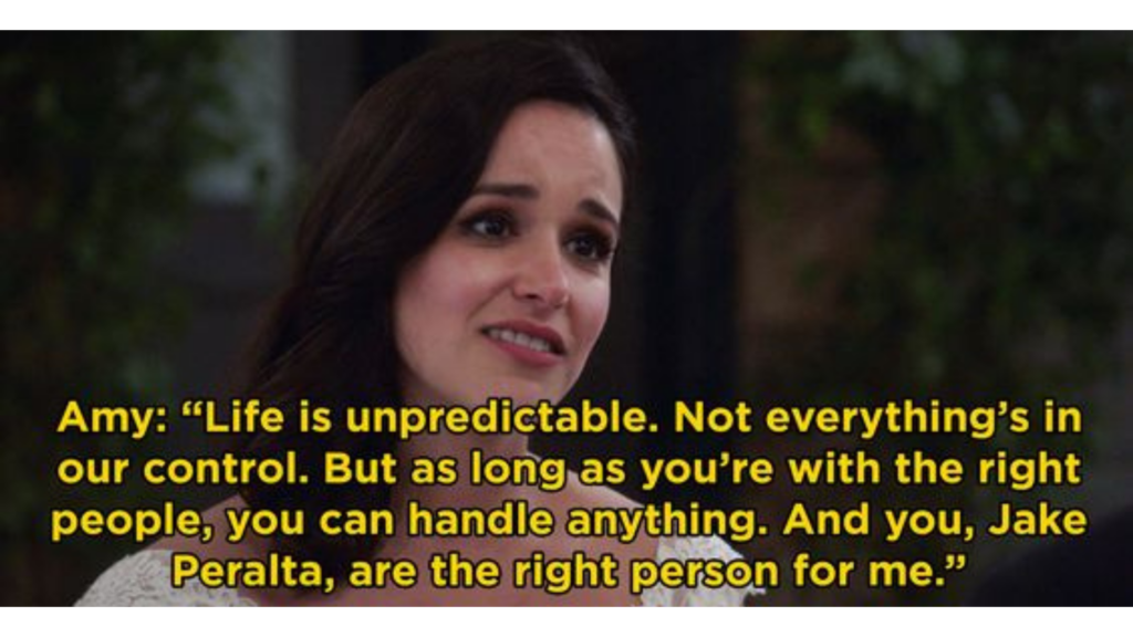 “Life is unpredictable. Not everything’s in our control. But as long as you’re with the right people, you can handle anything. And you, Jake Peralta, are the right person for me.” – Amy Santiago, Brooklyn 99
