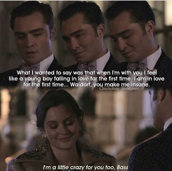 “What I wanted to say was that when I’m with you I feel like a young boy falling in love for the first time. I am in love for the first time Waldorf, you make me insane” – Chuck Bass, Gossip Girl