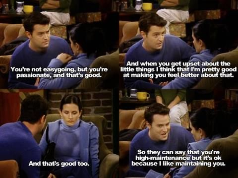 “You’re not easy going, but you’re passionate, and that’s good. And when you get upset about the little things I think that I’m pretty good at making you feel better about that. And that’s good too. So they can say that you’re high-maintenance but it’s okay because I like maintaining you.” – Chandler Bing, FRIENDS